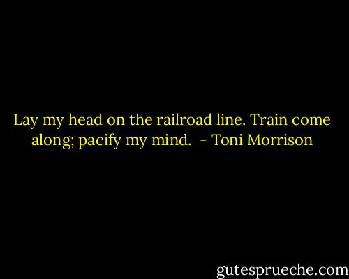Lay my head on the railroad line. Train come along; pacify my mind.  - Toni Morrison