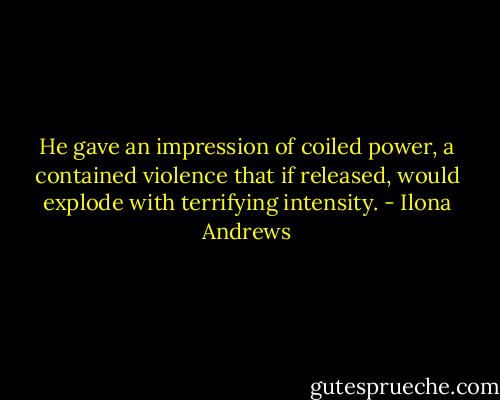 He gave an impression of coiled power, a contained violence that if released, would explode with terrifying intensity. - Ilona Andrews