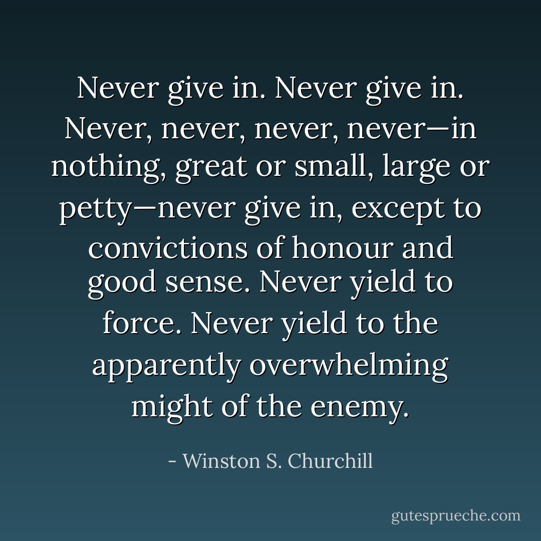 Never give in. Never give in. Never, never, never, never—in nothing, great or small, large or petty—never give in, except to convictions of honour and good sense. Never yield to force. Never yield to the apparently overwhelming might of the enemy. - Winston S. Churchill