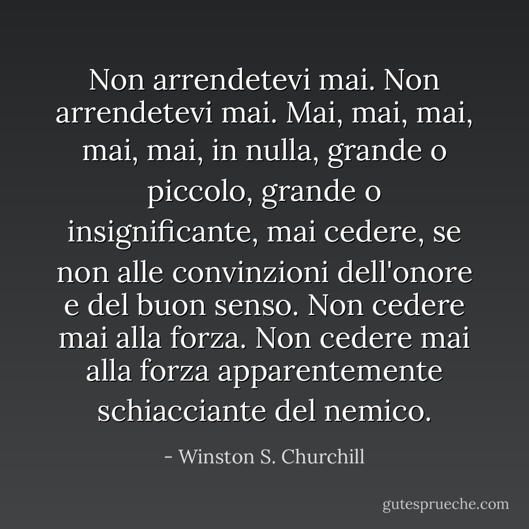 Non arrendetevi mai. Non arrendetevi mai. Mai, mai, mai, mai, mai, in nulla, grande o piccolo, grande o insignificante, mai cedere, se non alle convinzioni dell'onore e del buon senso. Non cedere mai alla forza. Non cedere mai alla forza apparentemente schiacciante del nemico. - Winston S. Churchill