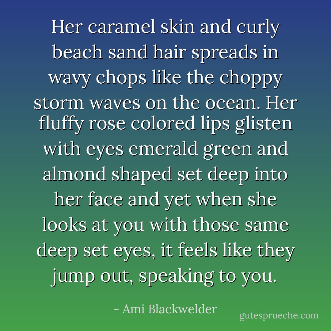 Her caramel skin and curly beach sand hair spreads in wavy chops like the choppy storm waves on the ocean. Her fluffy rose colored lips glisten with eyes emerald green and almond shaped set deep into her face and yet when she looks at you with those same deep set eyes, it feels like they jump out, speaking to you. - Ami Blackwelder