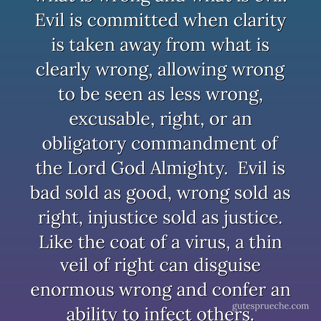 There is a difference between what is wrong and what is evil. Evil is committed when clarity is taken away from what is clearly wrong, allowing wrong to be seen as less wrong, excusable, right, or an obligatory commandment of the Lord God Almighty.<br /><br />Evil is bad sold as good, wrong sold as right, injustice sold as justice. Like the coat of a virus, a thin veil of right can disguise enormous wrong and confer an ability to infect others. - John Hartung