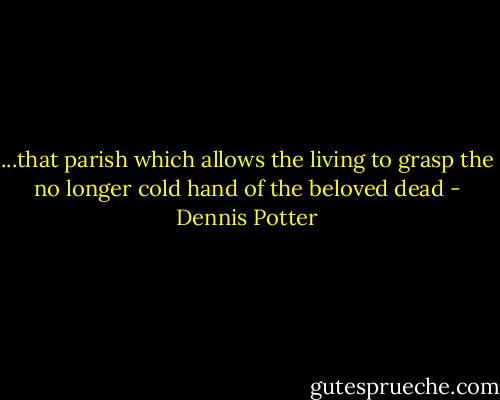 ...that parish which allows the living to grasp the no longer cold hand of the beloved dead - Dennis Potter