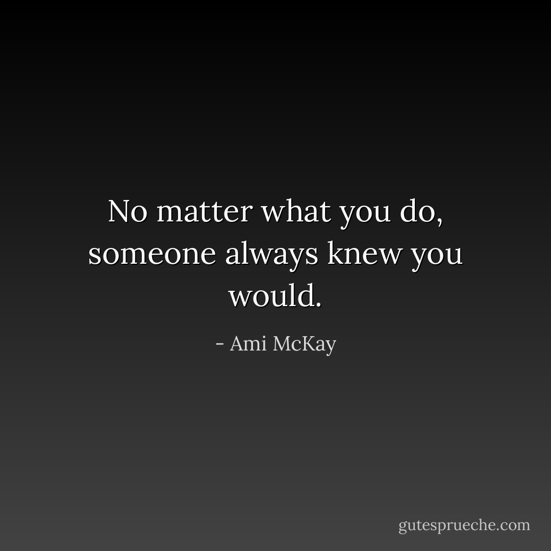 No matter what you do, someone always knew you would. - Ami McKay