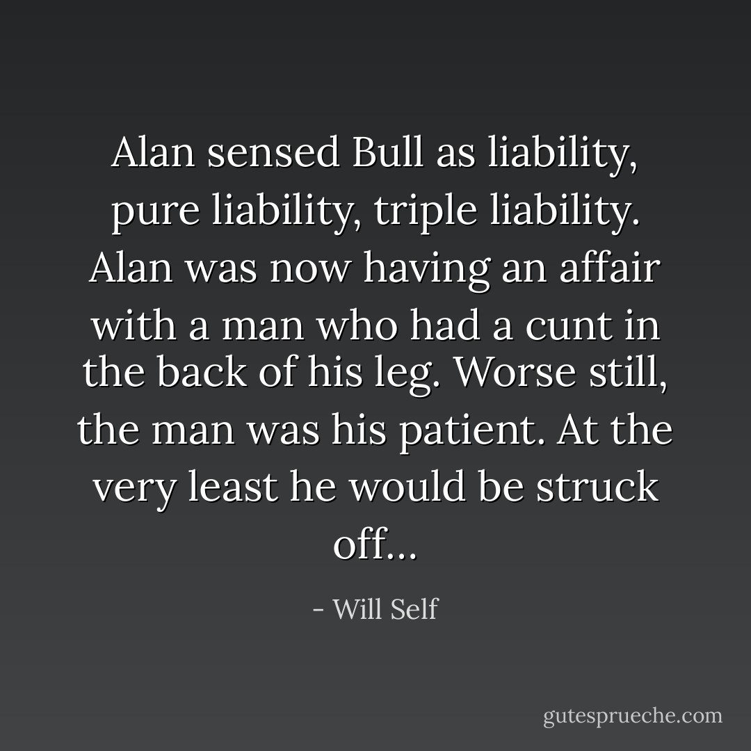 Alan sensed Bull as liability, pure liability, triple liability. Alan was now having an affair with a man who had a cunt in the back of his leg. Worse still, the man was his patient. At the very least he would be struck off… - Will Self