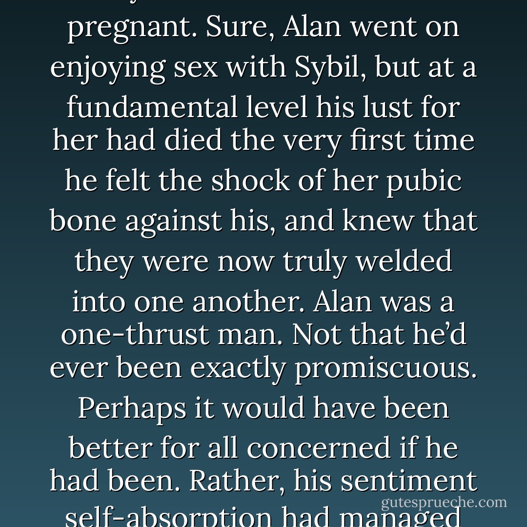 It’s like that, isn’t it? Just as Raymond Chandler says, ‘The first kiss is dynamite, the second is routine and then you take her clothes off,’ It had been like that for Alan in his previous affairs, even the extended one he had had with Sybil while Naomi was pregnant. Sure, Alan went on enjoying sex with Sybil, but at a fundamental level his lust for her had died the very first time he felt the shock of her pubic bone against his, and knew that they were now truly welded into one another. Alan was a one-thrust man. Not that he’d ever been exactly promiscuous. Perhaps it would have been better for all concerned if he had been. Rather, his sentiment self-absorption had managed to gild each of these terminal thrusts with enough self-regarding burnish for him to sustain the ‘relationships’ that legitimised them for months; and in at least two instances, for years.  - Will Self
