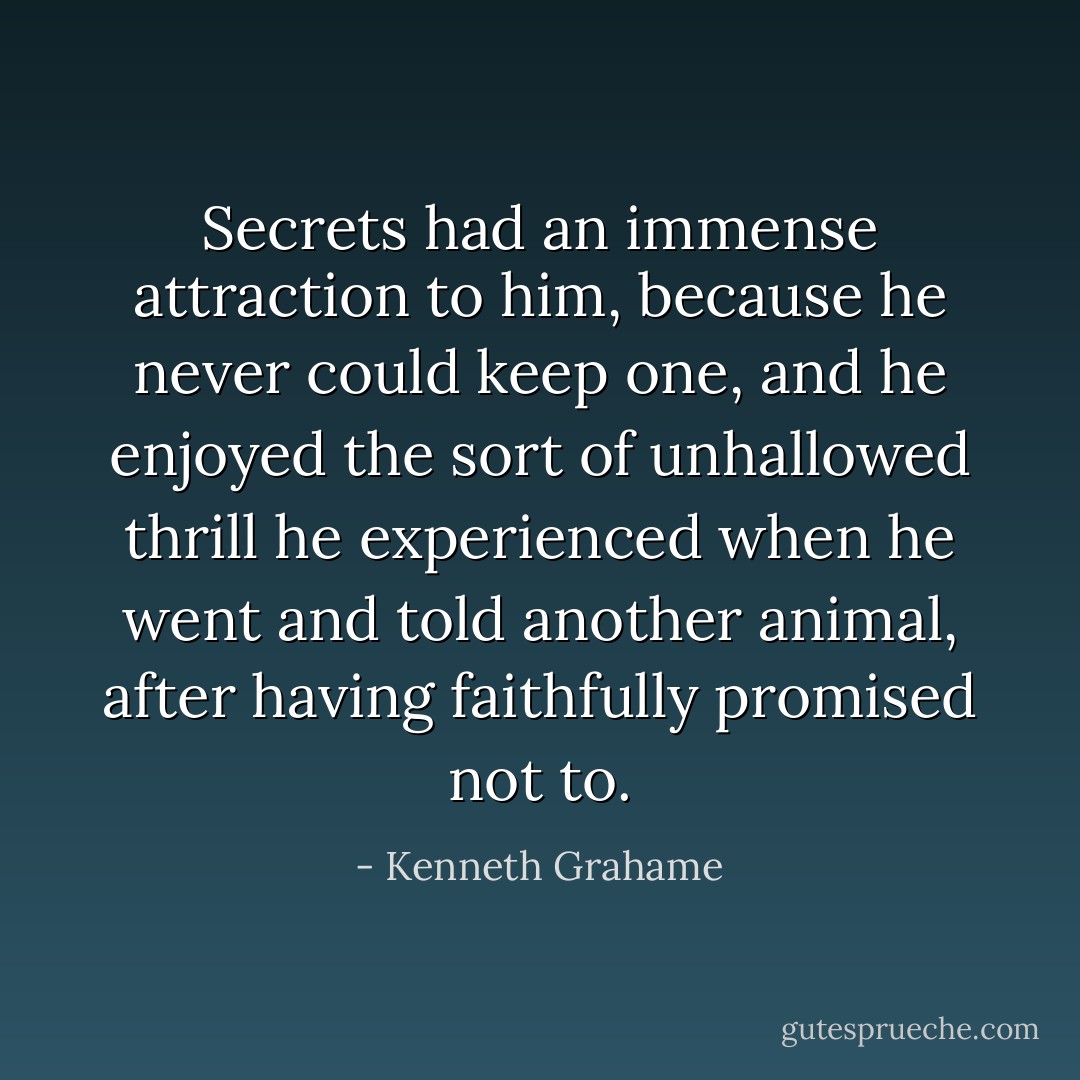 Secrets had an immense attraction to him, because he never could keep one, and he enjoyed the sort of unhallowed thrill he experienced when he went and told another animal, after having faithfully promised not to. - Kenneth Grahame