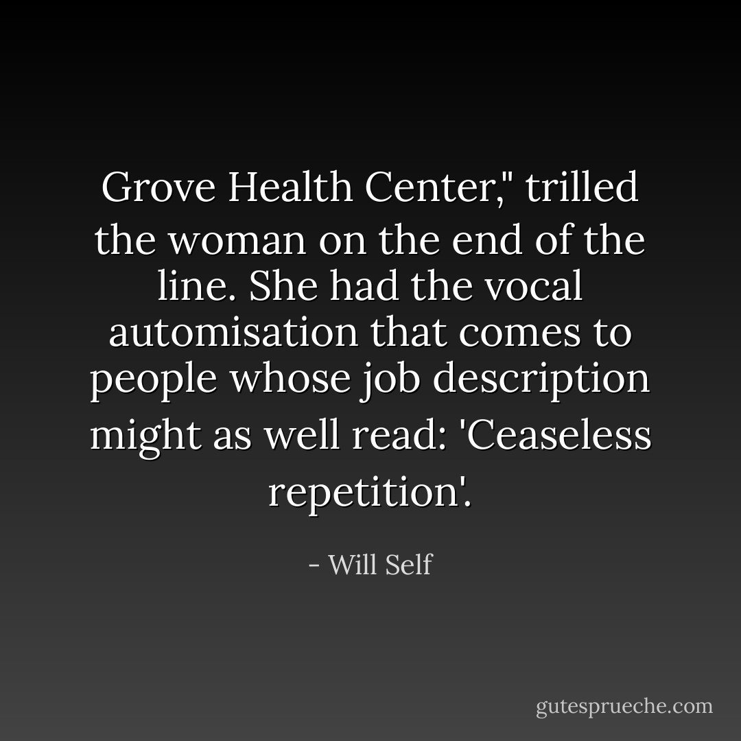 Grove Health Center," trilled the woman on the end of the line. She had the vocal automisation that comes to people whose job description might as well read: 'Ceaseless repetition'. - Will Self