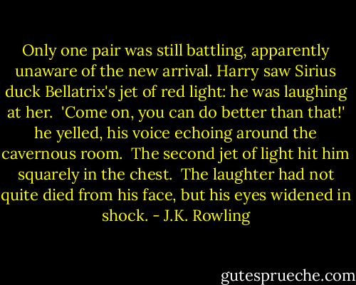 Only one pair was still battling, apparently unaware of the new arrival. Harry saw Sirius duck Bellatrix's jet of red light: he was laughing at her.<br /><br />'Come on, you can do better than that!' he yelled, his voice echoing around the cavernous room.<br /><br />The second jet of light hit him squarely in the chest.<br /><br />The laughter had not quite died from his face, but his eyes widened in shock. - J.K. Rowling