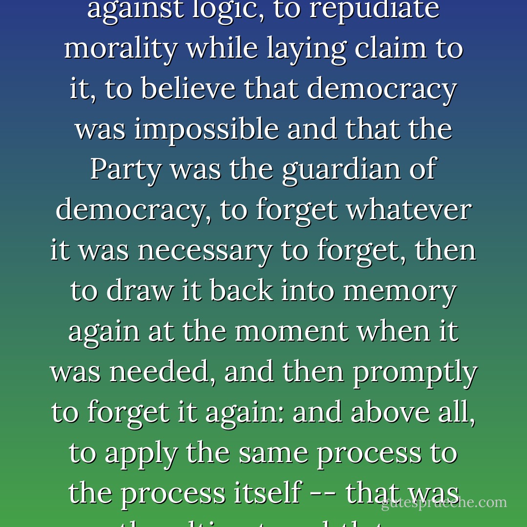 To know and not to know, to be conscious of complete truthfulness while telling carefully constructed lies, to hold simultaneously two opinions which cancelled out, knowing them to be contradictory and believing in both of them, to use logic against logic, to repudiate morality while laying claim to it, to believe that democracy was impossible and that the Party was the guardian of democracy, to forget whatever it was necessary to forget, then to draw it back into memory again at the moment when it was needed, and then promptly to forget it again: and above all, to apply the same process to the process itself -- that was the ultimate subtlety: consciously to induce unconsciousness, and then, once again, to become unconscious of the act of hypnosis you had just performed. Even to understand the word 'doublethink' involved the use of doublethink. - George Orwell