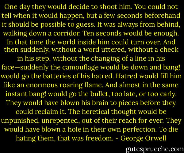 One day they would decide to shoot him. You could not tell when it would happen, but a few seconds beforehand it should be possible to guess. It was always from behind, walking down a corridor. Ten seconds would be enough. In that time the world inside him could turn over. And then suddenly, without a word uttered, without a check in his step, without the changing of a line in his face—suddenly the camouflage would be down and bang! would go the batteries of his hatred. Hatred would fill him like an enormous roaring flame. And almost in the same instant bang! would go the bullet, too late, or too early. They would have blown his brain to pieces before they could reclaim it. The heretical thought would be unpunished, unrepented, out of their reach for ever. They would have blown a hole in their own perfection. To die hating them, that was freedom. - George Orwell
