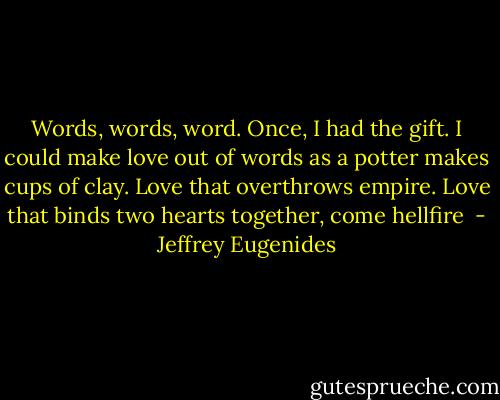 Words, words, word. Once, I had the gift. I could make love out of words as a potter makes cups of clay. Love that overthrows empire. Love that binds two hearts together, come hellfire  - Jeffrey Eugenides