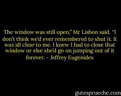 The window was still open,” Mr Lisbon said. “I don’t think we’d ever remembered to shut it. It was all clear to me. I knew I had to close that window or else she’d go on jumping out of it forever. - Jeffrey Eugenides