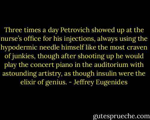 Three times a day Petrovich showed up at the nurse’s office for his injections, always using the hypodermic needle himself like the most craven of junkies, though after shooting up he would play the concert piano in the auditorium with astounding artistry, as though insulin were the elixir of genius. - Jeffrey Eugenides
