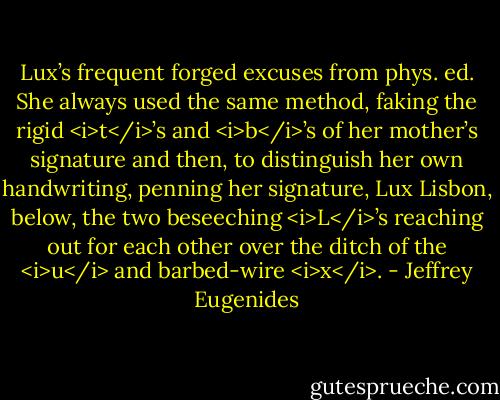 Lux’s frequent forged excuses from phys. ed. She always used the same method, faking the rigid <i>t</i>’s and <i>b</i>’s of her mother’s signature and then, to distinguish her own handwriting, penning her signature, Lux Lisbon, below, the two beseeching <i>L</i>’s reaching out for each other over the ditch of the <i>u</i> and barbed-wire <i>x</i>. - Jeffrey Eugenides