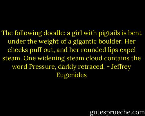 The following doodle: a girl with pigtails is bent under the weight of a gigantic boulder. Her cheeks puff out, and her rounded lips expel steam. One widening steam cloud contains the word Pressure, darkly retraced. - Jeffrey Eugenides