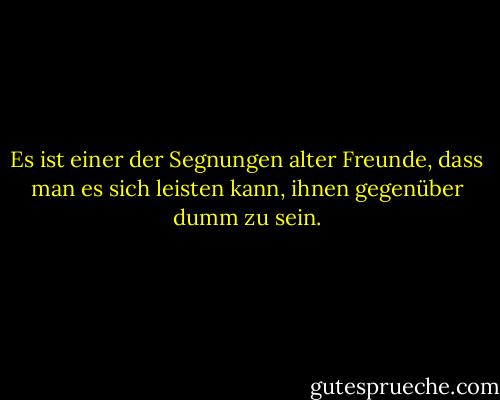 Es ist einer der Segnungen alter Freunde, dass man es sich leisten kann, ihnen gegenüber dumm zu sein. - Ralph Waldo Emerson<