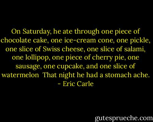 On Saturday, he ate through one piece of chocolate cake, one ice-cream cone, one pickle, one slice of Swiss cheese, one slice of salami, one lollipop, one piece of cherry pie, one sausage, one cupcake, and one slice of watermelon<br /><br />That night he had a stomach ache. - Eric Carle