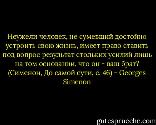 Неужели человек, не сумевший достойно устроить свою жизнь, имеет право ставить под вопрос результат стольких усилий лишь на том основании, что он - ваш брат?<br />(Сименон, До самой сути, с. 46) - Georges Simenon