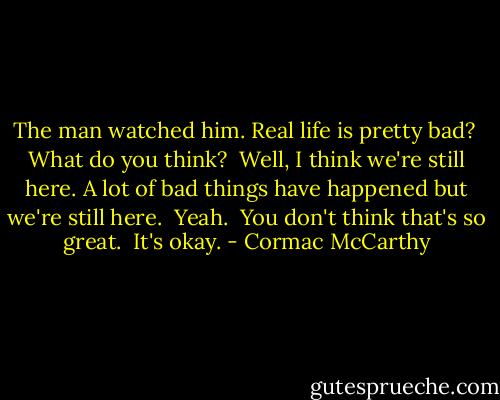 The man watched him. Real life is pretty bad?<br /><br />What do you think?<br /><br />Well, I think we're still here. A lot of bad things have happened but we're still here.<br /><br />Yeah.<br /><br />You don't think that's so great.<br /><br />It's okay. - Cormac McCarthy