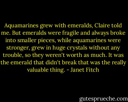 Aquamarines grew with emeralds, Claire told me. But emeralds were fragile and always broke into smaller pieces, while aquamarines were stronger, grew in huge crystals without any trouble, so they weren't worth as much. It was the emerald that didn't break that was the really valuable thing. - Janet Fitch