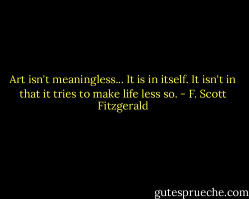 Art isn't meaningless... It is in itself. It isn't in that it tries to make life less so. - F. Scott Fitzgerald