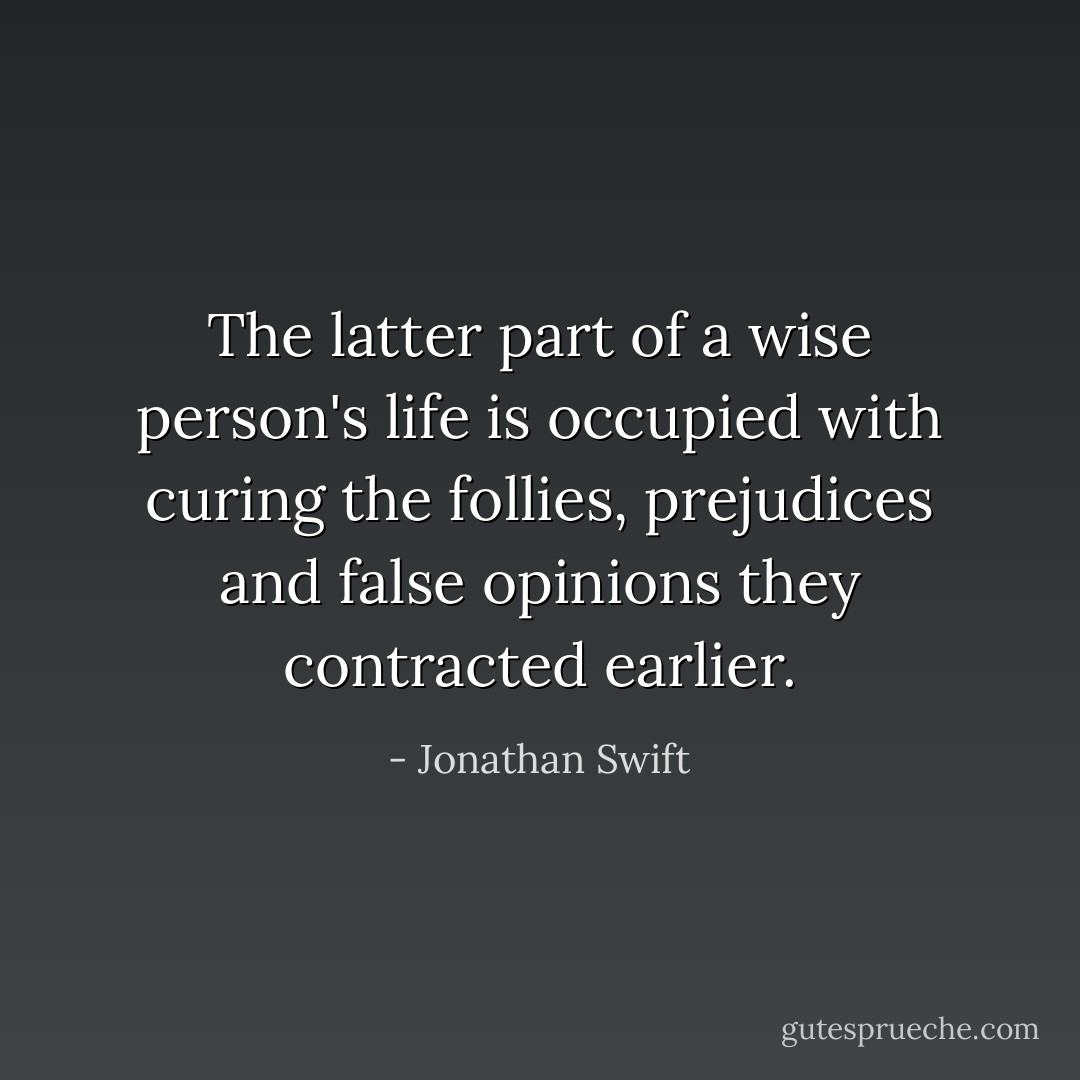 The latter part of a wise person's life is occupied with curing the follies, prejudices and false opinions they contracted earlier. - Jonathan Swift