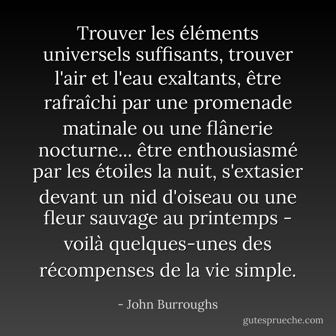 Trouver les éléments universels suffisants, trouver l'air et l'eau exaltants, être rafraîchi par une promenade matinale ou une flânerie nocturne... être enthousiasmé par les étoiles la nuit, s'extasier devant un nid d'oiseau ou une fleur sauvage au printemps - voilà quelques-unes des récompenses de la vie simple. - John Burroughs