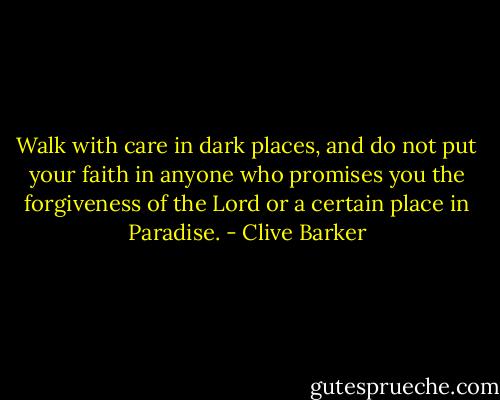 Walk with care in dark places, and do not put your faith in anyone who promises you the forgiveness of the Lord or a certain place in Paradise. - Clive Barker