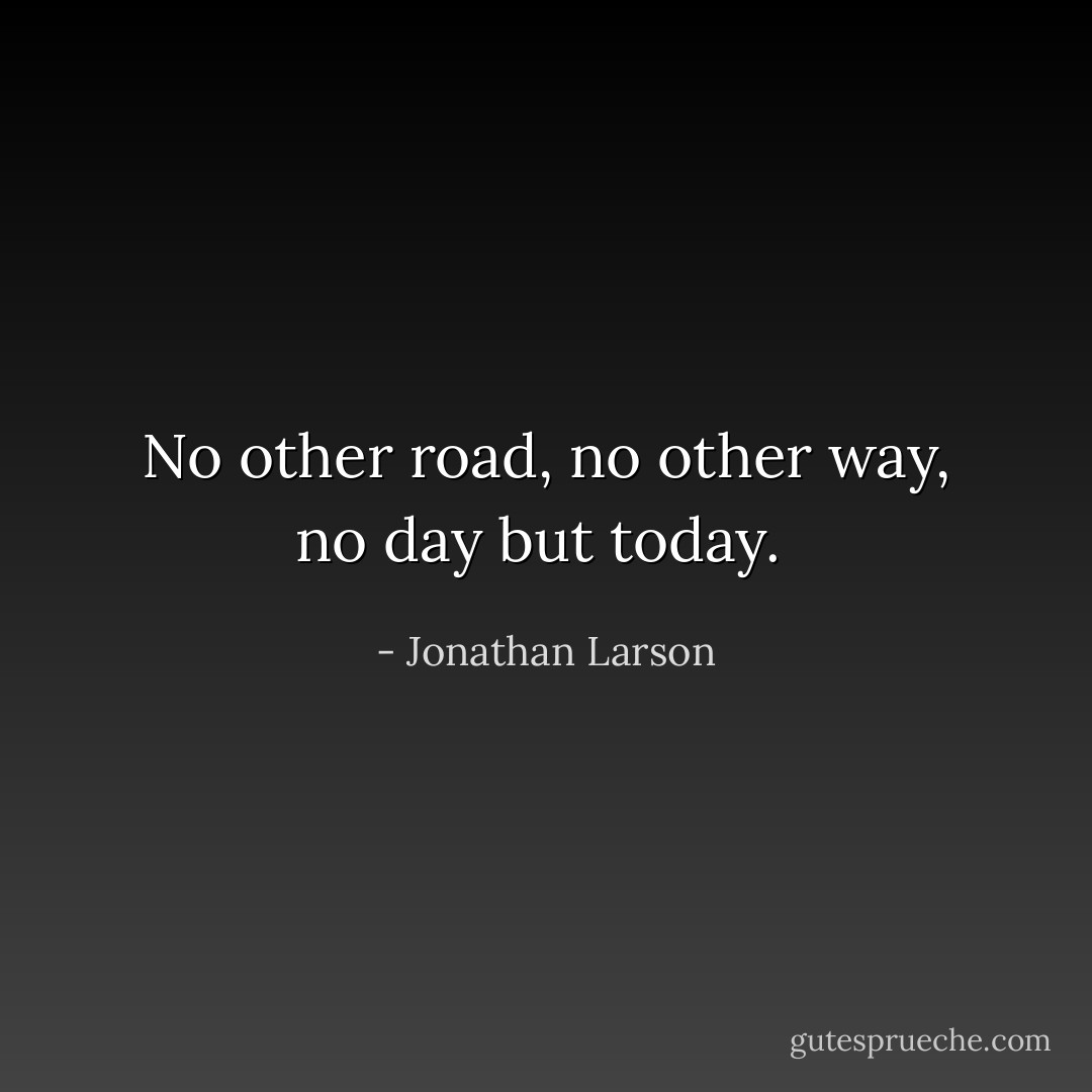 No other road, no other way, no day but today.  - Jonathan Larson