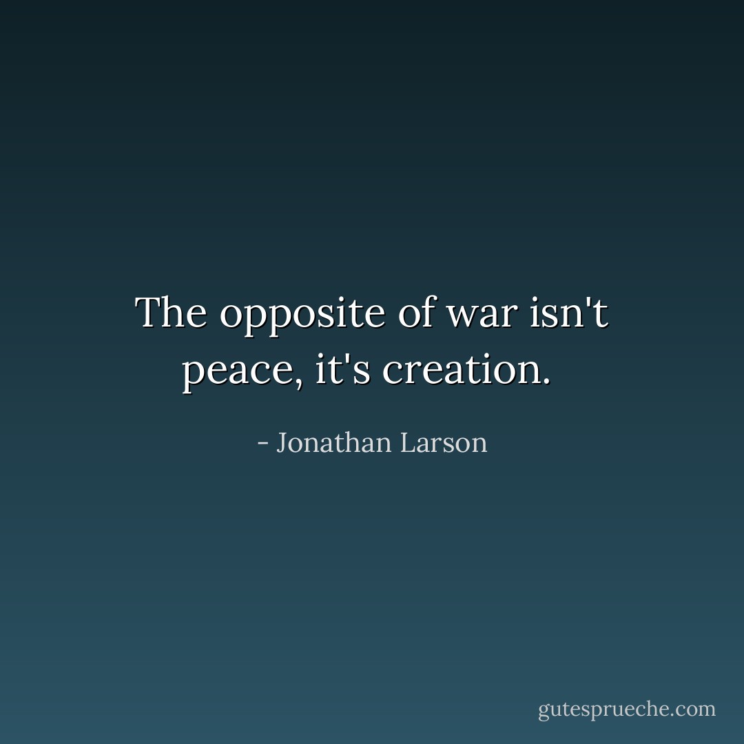 The opposite of war isn't peace, it's creation.  - Jonathan Larson