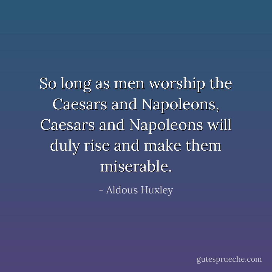 So long as men worship the Caesars and Napoleons, Caesars and Napoleons will duly rise and make them miserable. - Aldous Huxley