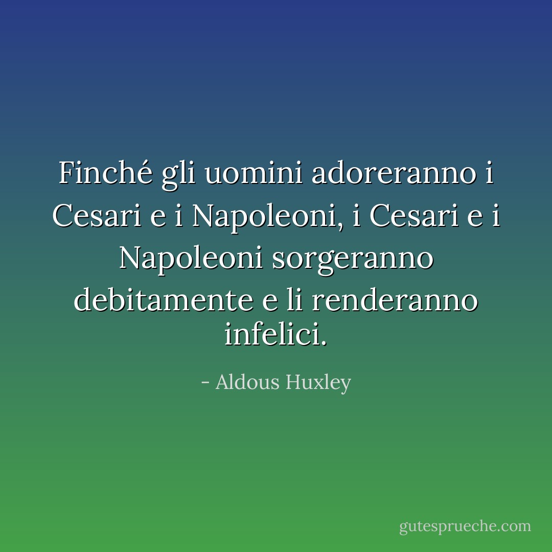 Finché gli uomini adoreranno i Cesari e i Napoleoni, i Cesari e i Napoleoni sorgeranno debitamente e li renderanno infelici. - Aldous Huxley