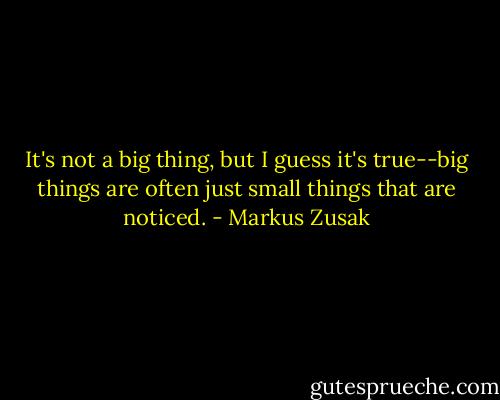 It's not a big thing, but I guess it's true--big things are often just small things that are noticed. - Markus Zusak
