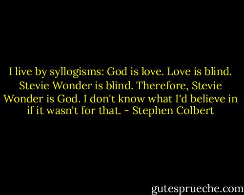 I live by syllogisms: God is love. Love is blind. Stevie Wonder is blind. Therefore, Stevie Wonder is God. I don't know what I'd believe in if it wasn't for that. - Stephen Colbert