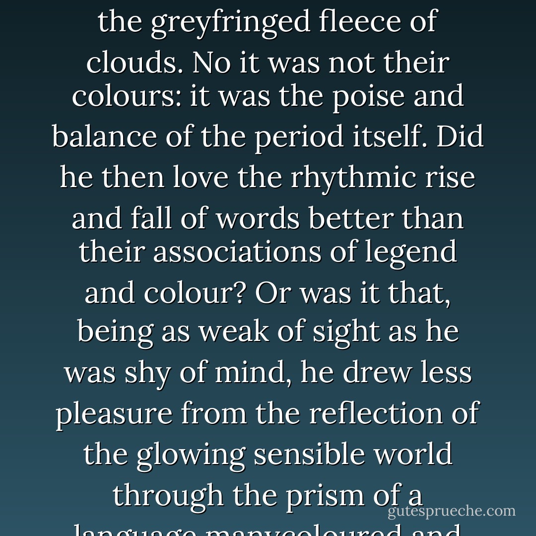 The phrase and the day and the scene harmonized in a chord. Words. Was it their colours? He allowed them to glow and fade, hue after hue: sunrise gold, the russet and green of apple orchards, azure of waves, the greyfringed fleece of clouds. No it was not their colours: it was the poise and balance of the period itself. Did he then love the rhythmic rise and fall of words better than their associations of legend and colour? Or was it that, being as weak of sight as he was shy of mind, he drew less pleasure from the reflection of the glowing sensible world through the prism of a language manycoloured and richly storied than from the contemplation of an inner world of individual emotions mirrored perfectly in a lucid supple periodic prose? - James Joyce