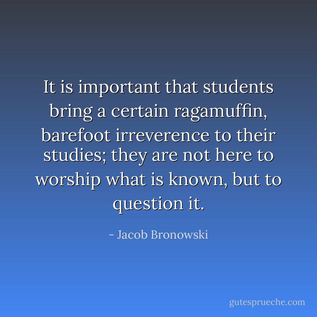 It is important that students bring a certain ragamuffin, barefoot irreverence to their studies; they are not here to worship what is known, but to question it. - Jacob Bronowski