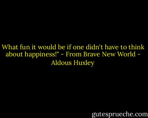 What fun it would be if one didn't have to think about happiness!" - From Brave New World - Aldous Huxley