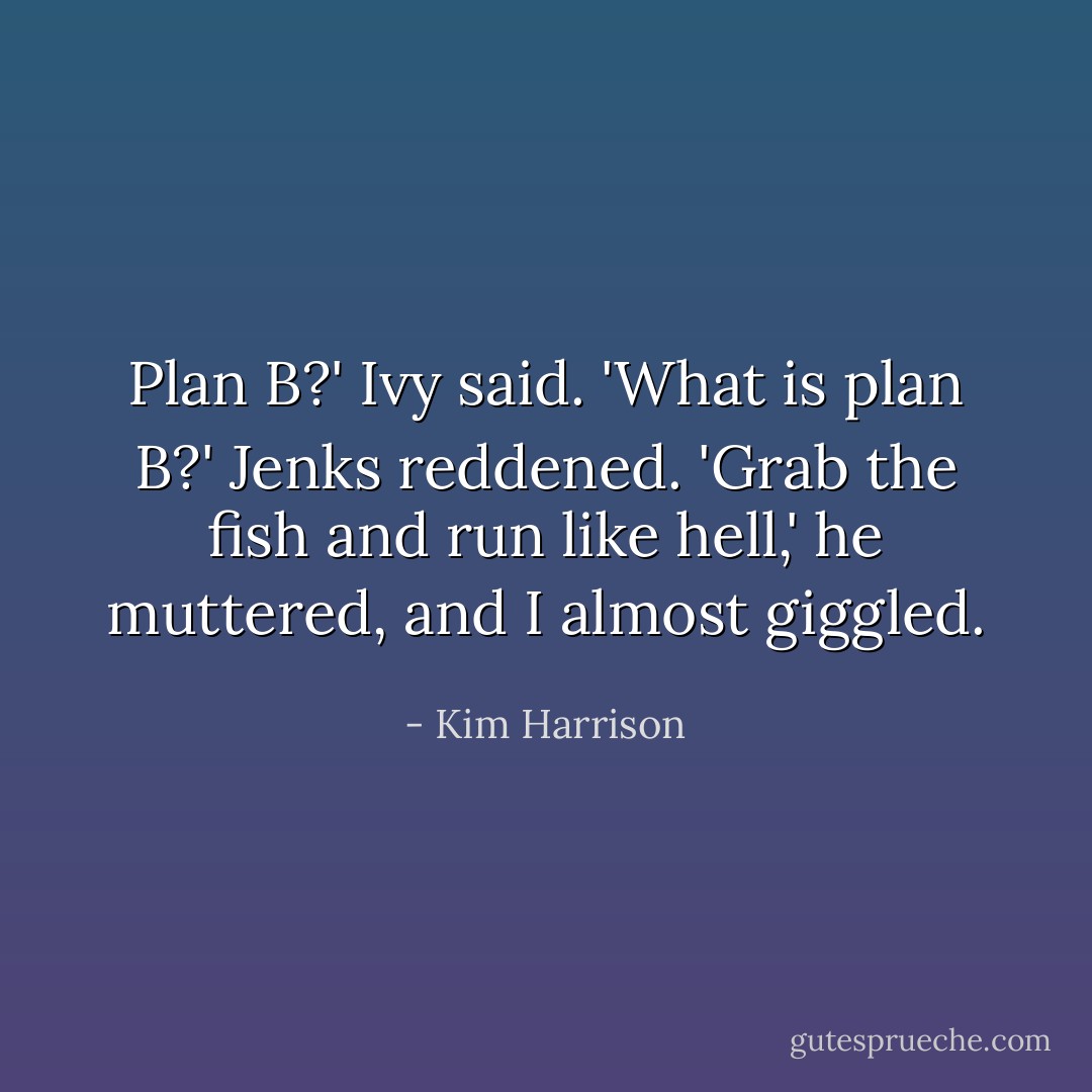 Plan B?' Ivy said. 'What is plan B?'<br />Jenks reddened. 'Grab the fish and run like hell,' he muttered, and I almost giggled. - Kim Harrison