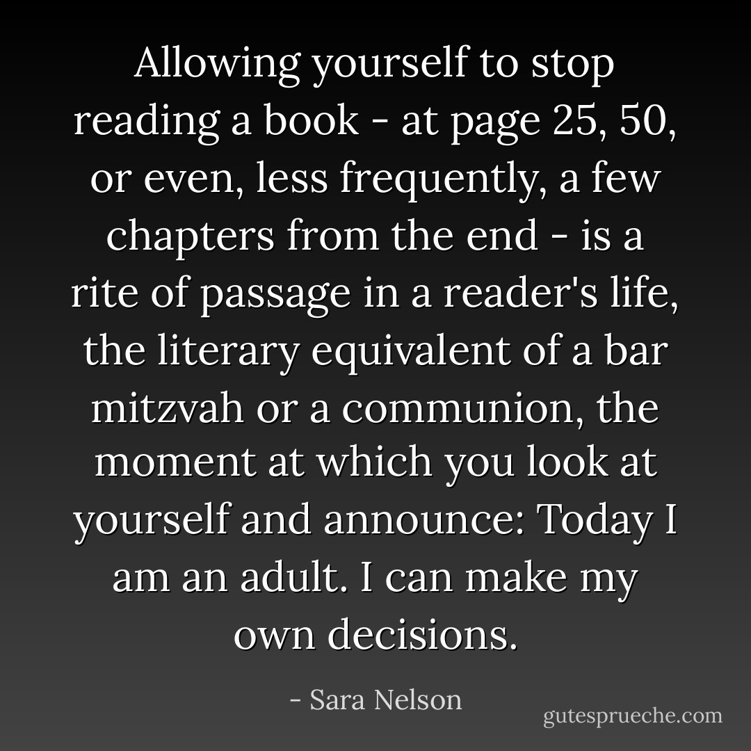Allowing yourself to stop reading a book - at page 25, 50, or even, less frequently, a few chapters from the end - is a rite of passage in a reader's life, the literary equivalent of a bar mitzvah or a communion, the moment at which you look at yourself and announce: Today I am an adult. I can make my own decisions. - Sara Nelson