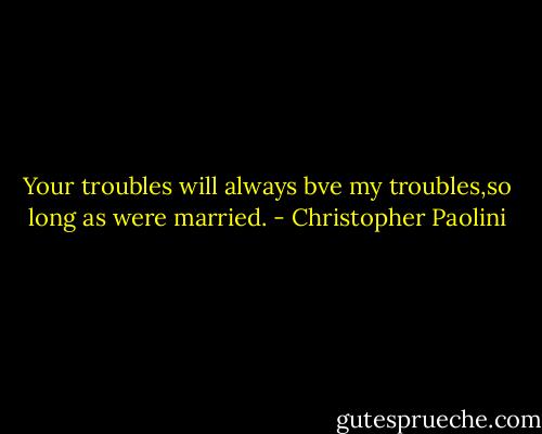 Your troubles will always bve my troubles,so long as were married. - Christopher Paolini