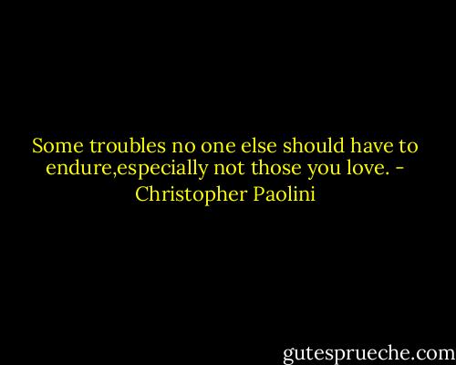 Some troubles no one else should have to endure,especially not those you love. - Christopher Paolini