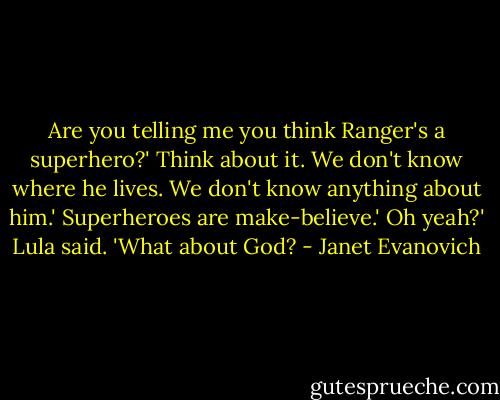 Are you telling me you think Ranger's a superhero?'<br />Think about it. We don't know where he lives. We don't know anything about him.'<br />Superheroes are make-believe.'<br />Oh yeah?' Lula said. 'What about God? - Janet Evanovich