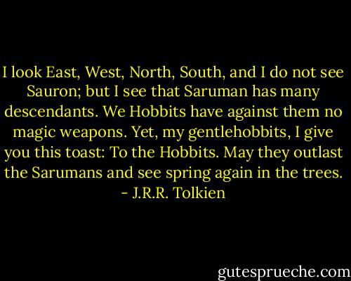 I look East, West, North, South, and I do not see Sauron; but I see that Saruman has many descendants. We Hobbits have against them no magic weapons. Yet, my gentlehobbits, I give you this toast: To the Hobbits. May they outlast the Sarumans and see spring again in the trees. - J.R.R. Tolkien