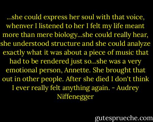 ...she could express her soul with that voice, whenver I listened to her I felt my life meant more than mere biology...she could really hear, she understood structure and she could analyze exactly what it was about a piece of music that had to be rendered just so...she was a very emotional person, Annette. She brought that out in other people. After she died I don't think I ever really felt anything again. - Audrey Niffenegger