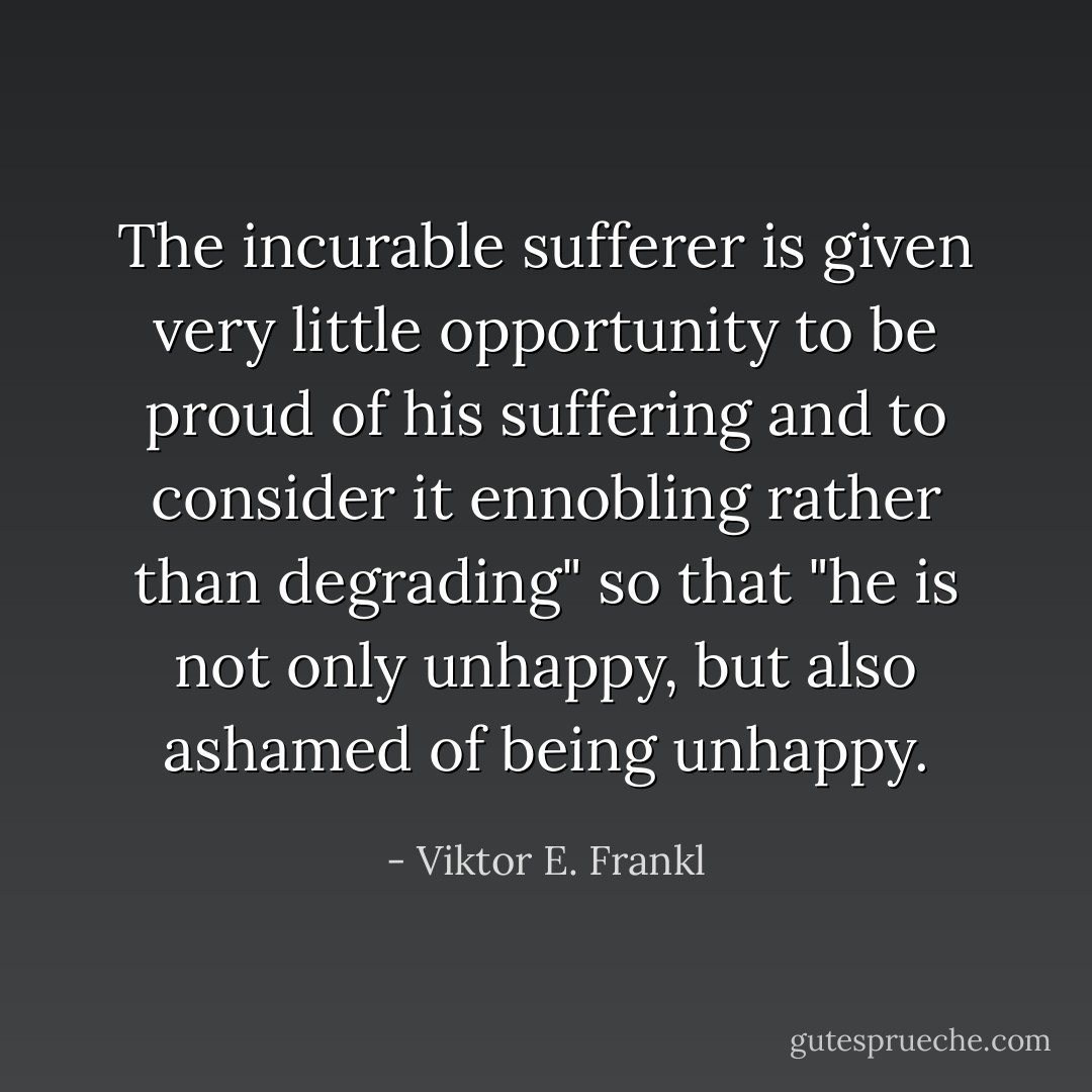 The incurable sufferer is given very little opportunity to be proud of his suffering and to consider it ennobling rather than degrading" so that "he is not only unhappy, but also ashamed of being unhappy. - Viktor E. Frankl