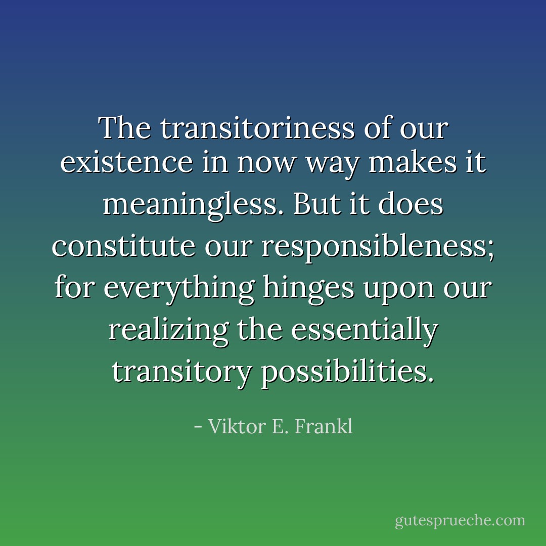 The transitoriness of our existence in now way makes it meaningless. But it does constitute our responsibleness; for everything hinges upon our realizing the essentially transitory possibilities. - Viktor E. Frankl