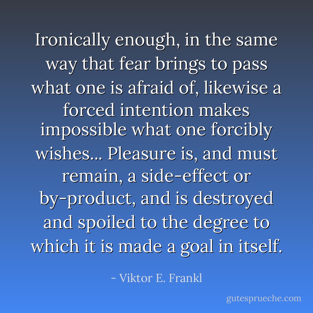 Ironically enough, in the same way that fear brings to pass what one is afraid of, likewise a forced intention makes impossible what one forcibly wishes... Pleasure is, and must remain, a side-effect or by-product, and is destroyed and spoiled to the degree to which it is made a goal in itself. - Viktor E. Frankl