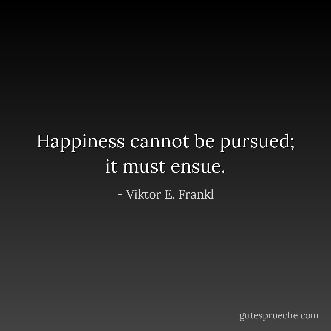 Happiness cannot be pursued; it must ensue. - Viktor E. Frankl