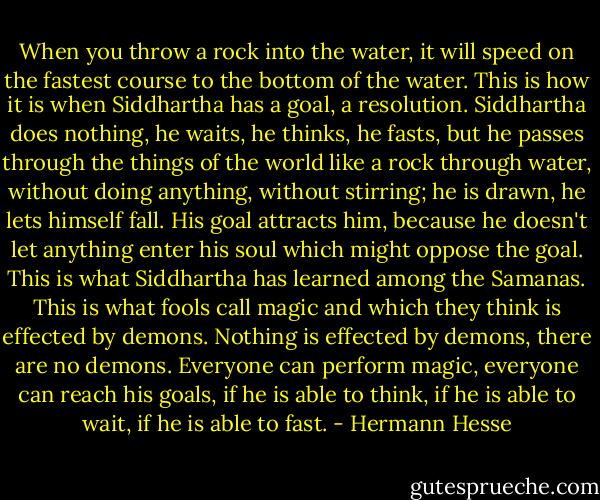 When you throw a rock into the water, it will speed on the fastest course to the bottom of the water. This is how it is when Siddhartha has a goal, a resolution. Siddhartha does nothing, he waits, he thinks, he fasts, but he passes through the things of the world like a rock through water, without doing anything, without stirring; he is drawn, he lets himself fall. His goal attracts him, because he doesn't let anything enter his soul which might oppose the goal. This is what Siddhartha has learned among the Samanas. This is what fools call magic and which they think is effected by demons. Nothing is effected by demons, there are no demons. Everyone can perform magic, everyone can reach his goals, if he is able to think, if he is able to wait, if he is able to fast. - Hermann Hesse